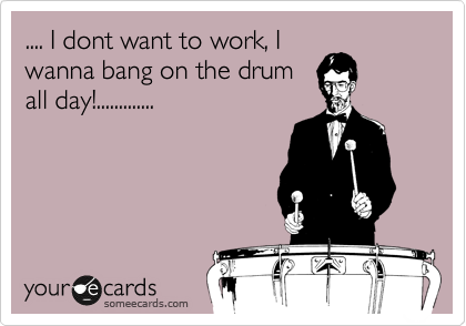 .... I dont want to work, I
wanna bang on the drum
all day!.............