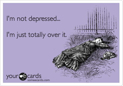 
I'm not depressed...

I'm just totally over it.