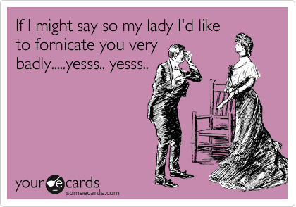 If I might say so my lady I'd like
to fornicate you very
badly.....yesss.. yesss..