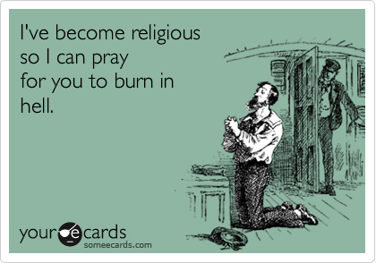 I've become religious 
so I can pray 
for you to burn in
hell.
