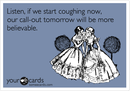 Listen, if we start coughing now, our call-out tomorrow will be more believable.