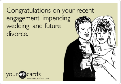 Congratulations on your recent engagement, impending 
wedding, and future 
divorce.
