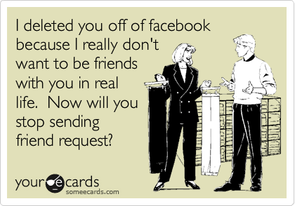 I deleted you off of facebook
because I really don't
want to be friends
with you in real
life.  Now will you
stop sending
friend request?