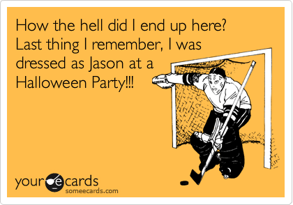 How the hell did I end up here? Last thing I remember, I was
dressed as Jason at a
Halloween Party!!!