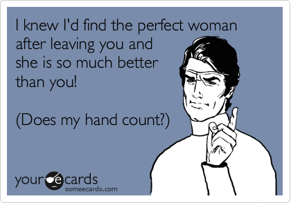 I knew I'd find the perfect woman after leaving you and
she is so much better
than you!

%28Does my hand count?%29