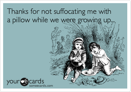 Thanks for not suffocating me with a pillow while we were growing up...