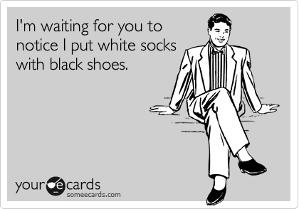 I'm waiting for you to
notice I put white socks
with black shoes.