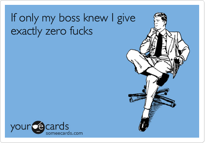 If only my boss knew I give
exactly zero fucks