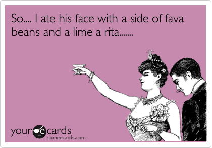 So.... I ate his face with a side of fava beans and a lime a rita....... 