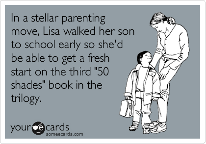 In a stellar parenting
move, Lisa walked her son 
to school early so she'd
be able to get a fresh
start on the third "50
shades" book in the
trilogy.