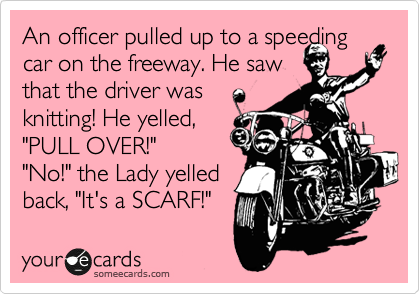 An officer pulled up to a speeding car on the freeway. He saw 
that the driver was
knitting! He yelled,
"PULL OVER!"
"No!" the Lady yelled 
back, "It's a SCARF!"