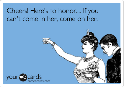 Cheers! Here's to honor.... If you can't come in her, come on her.
