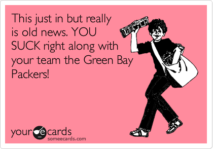 This just in but really
is old news. YOU
SUCK right along with 
your team the Green Bay
Packers!