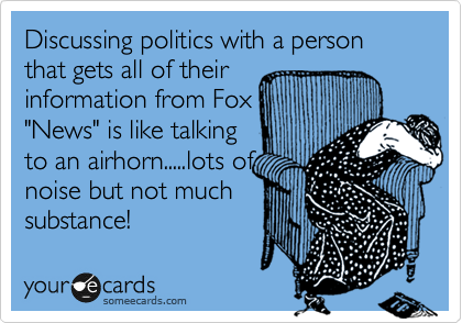Discussing politics with a person that gets all of their
information from Fox
"News" is like talking
to an airhorn.....lots of
noise but not much
substance!