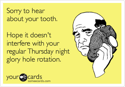 Sorry to hear
about your tooth.

Hope it doesn't
interfere with your
regular Thursday night 
glory hole rotation.