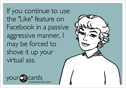 If you continue to use
the "Like" feature on
Facebook in a passive
aggressive manner, I
may be forced to
shove it up your
virtual ass.