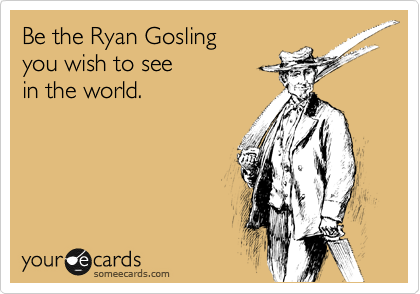 Be the Ryan Gosling 
you wish to see
in the world.