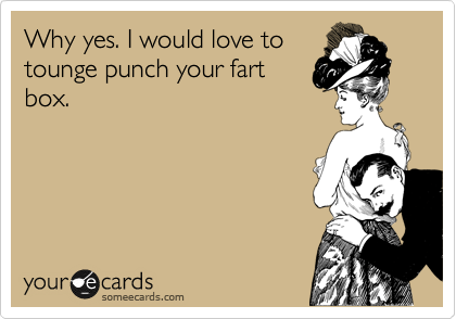 Why yes. I would love to
tounge punch your fart
box.