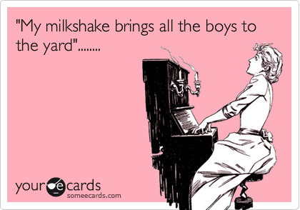 "My milkshake brings all the boys to the yard"........