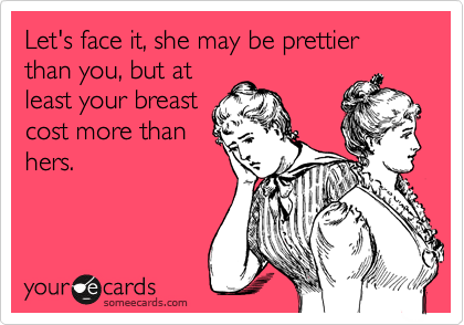 Let's face it, she may be prettier than you, but at
least your breast
cost more than
hers. 