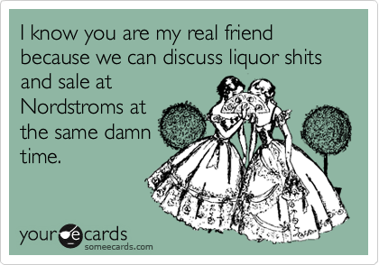 I know you are my real friend because we can discuss liquor shits and sale at
Nordstroms at
the same damn
time.