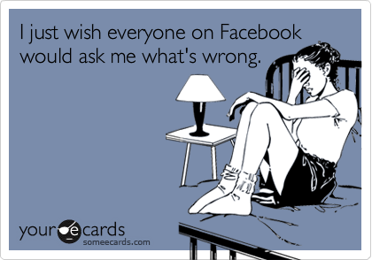 I just wish everyone on Facebook
would ask me what's wrong.