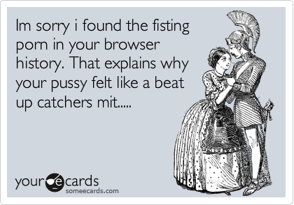 Im sorry i found the fisting
porn in your browser
history. That explains why
your pussy felt like a beat
up catchers mit.....