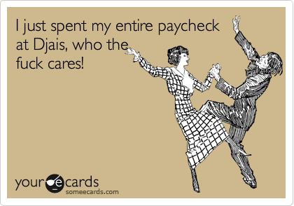 I just spent my entire paycheck
at Djais, who the
fuck cares!