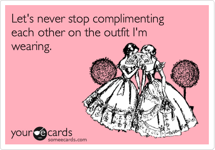 Let's never stop complimenting each other on the outfit I'm wearing.