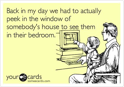 Back in my day we had to actually peek in the window of
somebody's house to see them
in their bedroom.