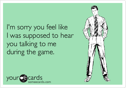 

I'm sorry you feel like
I was supposed to hear
you talking to me
during the game.