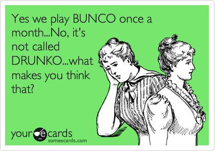 Yes we play BUNCO once a month...No, it's
not called
DRUNKO...what
makes you think
that?