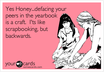 Yes Honey...defacing your
peers in the yearbook
is a craft.  I'ts like
scrapbooking, but
backwards.