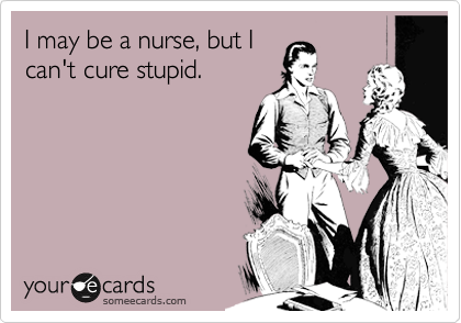 I may be a nurse, but I 
can't cure stupid.
