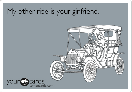 My other ride is your girlfriend.