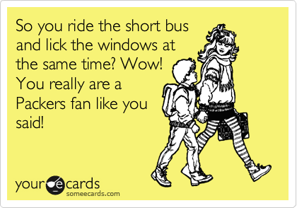 So you ride the short bus
and lick the windows at
the same time? Wow!
You really are a
Packers fan like you
said!