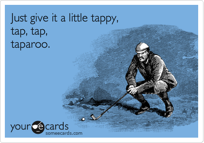 Just give it a little tappy,
tap, tap, 
taparoo.