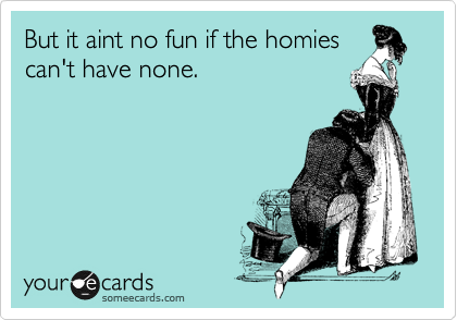 But it aint no fun if the homies
can't have none.