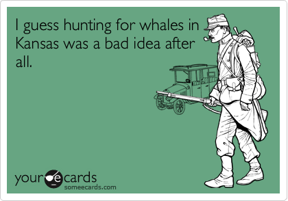 I guess hunting for whales in
Kansas was a bad idea after
all.