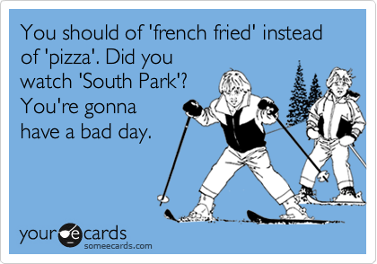 You should of 'french fried' instead of 'pizza'. Did you
watch 'South Park'?
You're gonna
have a bad day.