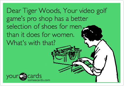 Dear Tiger Woods, Your video golf game's pro shop has a better selection of shoes for men 
than it does for women. 
What's with that?