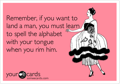 
Remember, if you want to
land a man, you must learn
to spell the alphabet
with your tongue
when you rim him.