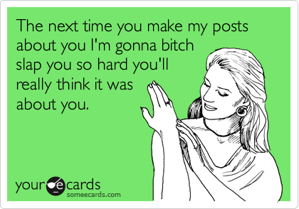 The next time you make my posts about you I'm gonna bitch 
slap you so hard you'll
really think it was
about you. 