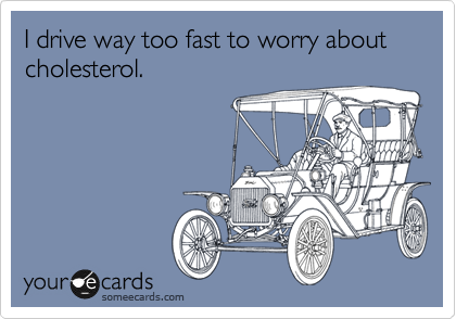 I drive way too fast to worry about cholesterol.