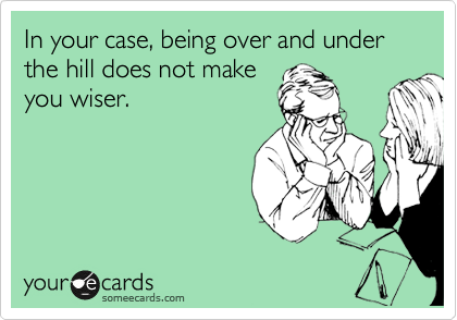 In your case, being over and under the hill does not make 
you wiser.