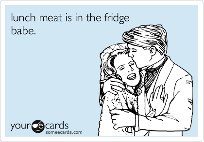 lunch meat is in the fridge
babe.