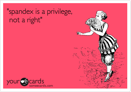 "spandex is a privilege,
 not a right"  