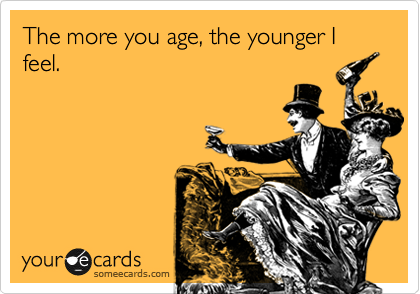 The more you age, the younger I feel.
