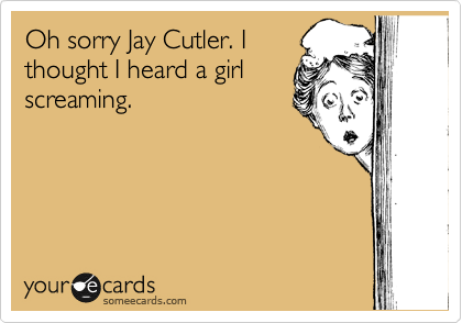 Oh sorry Jay Cutler. I
thought I heard a girl
screaming.