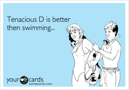 
Tenacious D is better 
then swimming...